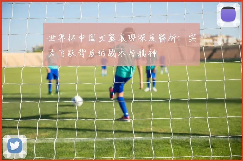 世界杯中国女篮表现深度解析：实力飞跃背后的战术与精神