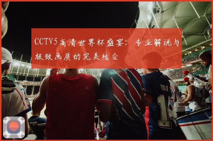 CCTV5高清世界杯盛宴：专业解说与极致画质的完美结合