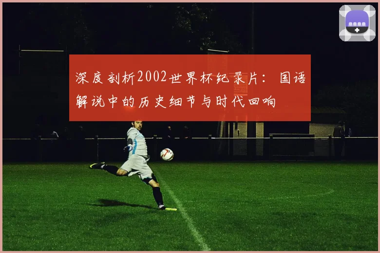深度剖析2002世界杯纪录片：国语解说中的历史细节与时代回响