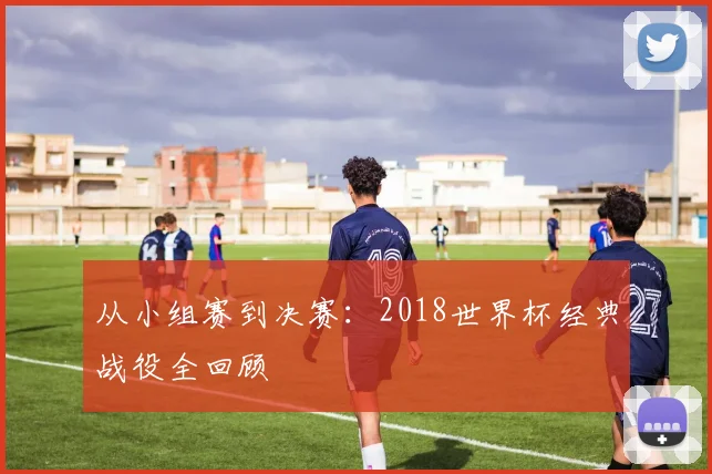 从小组赛到决赛：2018世界杯经典战役全回顾