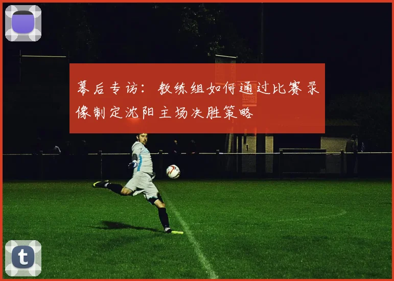 幕后专访：教练组如何通过比赛录像制定沈阳主场决胜策略