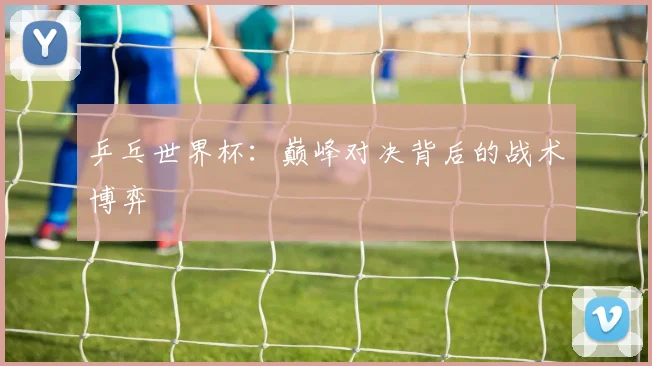 乒乓世界杯：巅峰对决背后的战术博弈