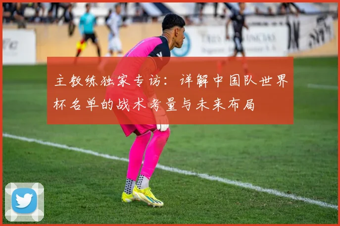 主教练独家专访:详解中国队世界杯名单的战术考量与未来布局