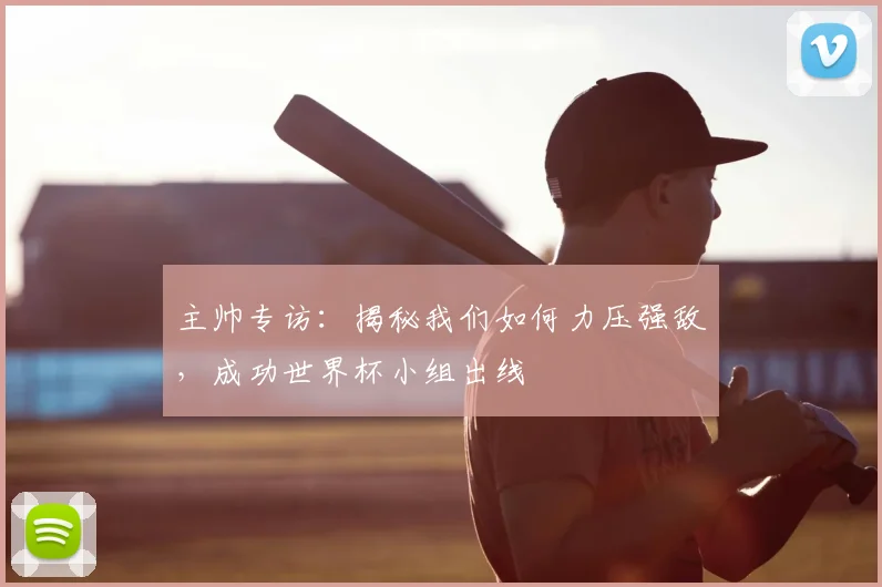 主帅专访:揭秘我们如何力压强敌,成功世界杯小组出线
