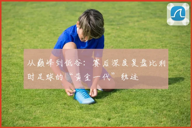 从巅峰到低谷:赛后深度复盘比利时足球的“黄金一代”轨迹