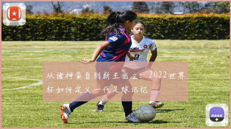从诸神黄昏到新王当立：2022世界杯如何定义一代足球记忆