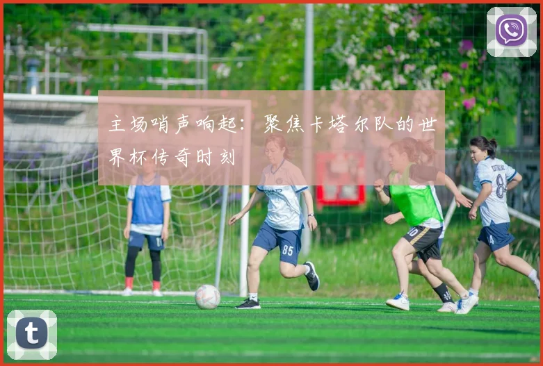主场哨声响起:聚焦卡塔尔队的世界杯传奇时刻