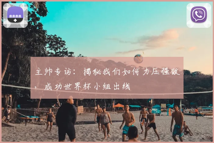 主帅专访:揭秘我们如何力压强敌,成功世界杯小组出线