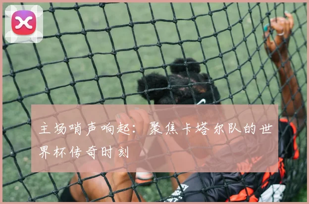 主场哨声响起:聚焦卡塔尔队的世界杯传奇时刻